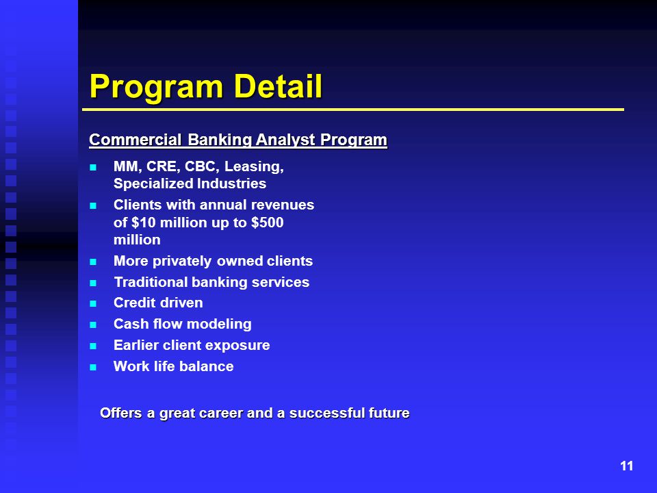 11 Program Detail Commercial Banking Analyst Program MM, CRE, CBC, Leasing, Specialized Industries Clients with annual revenues of $10 million up to $500 million More privately owned clients Traditional banking services Credit driven Cash flow modeling Earlier client exposure Work life balance Offers a great career and a successful future