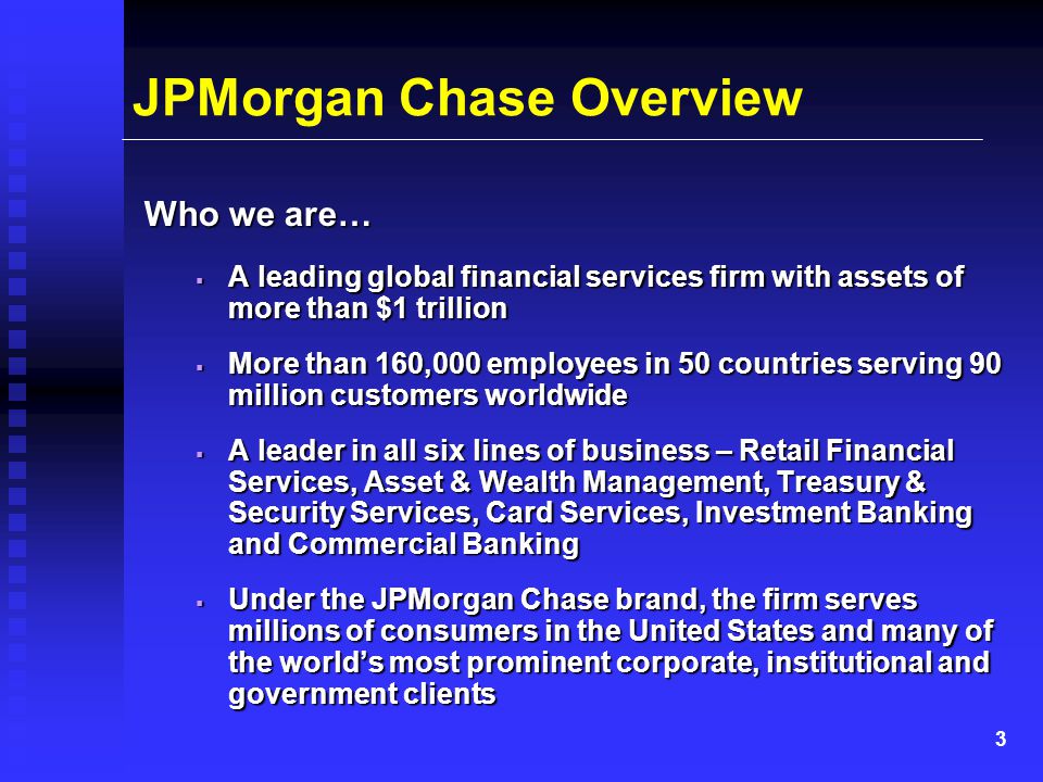 3 JPMorgan Chase Overview Who we are…  A leading global financial services firm with assets of more than $1 trillion  More than 160,000 employees in 50 countries serving 90 million customers worldwide  A leader in all six lines of business – Retail Financial Services, Asset & Wealth Management, Treasury & Security Services, Card Services, Investment Banking and Commercial Banking  Under the JPMorgan Chase brand, the firm serves millions of consumers in the United States and many of the world’s most prominent corporate, institutional and government clients