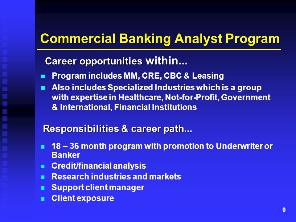 9 Commercial Banking Analyst Program Program includes MM, CRE, CBC & Leasing Also includes Specialized Industries which is a group with expertise in Healthcare, Not-for-Profit, Government & International, Financial Institutions 18 – 36 month program with promotion to Underwriter or Banker Credit/financial analysis Research industries and markets Support client manager Client exposure Responsibilities & career path...