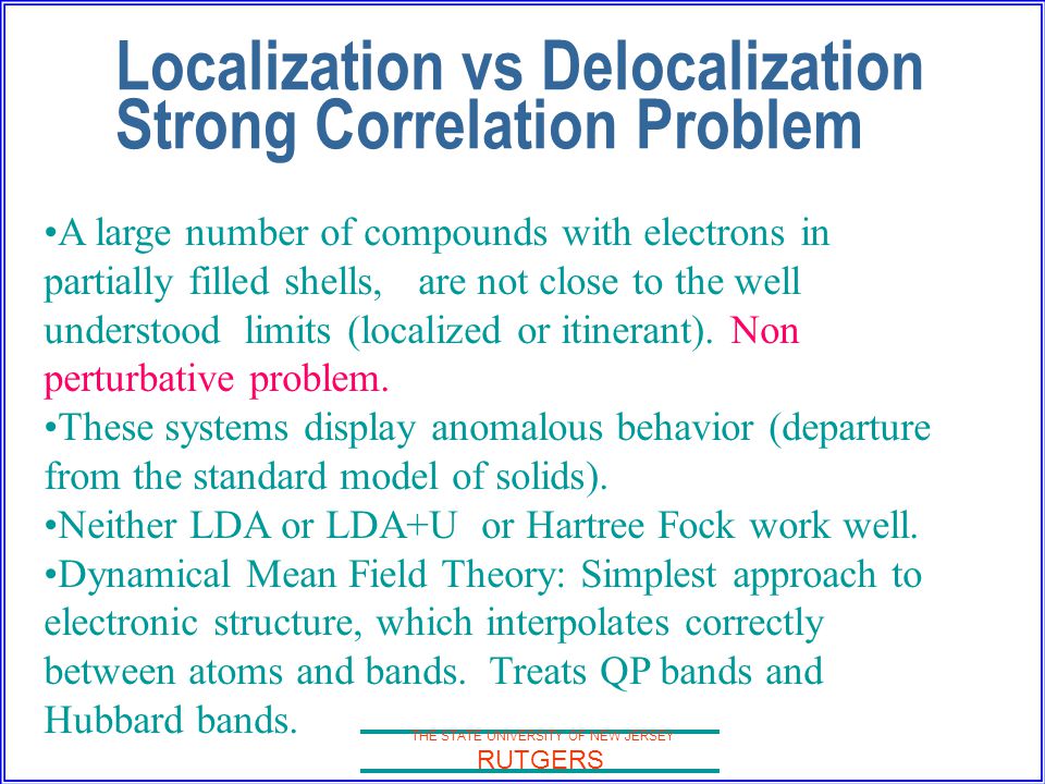 THE STATE UNIVERSITY OF NEW JERSEY RUTGERS Localization vs Delocalization Strong Correlation Problem A large number of compounds with electrons in partially filled shells, are not close to the well understood limits (localized or itinerant).