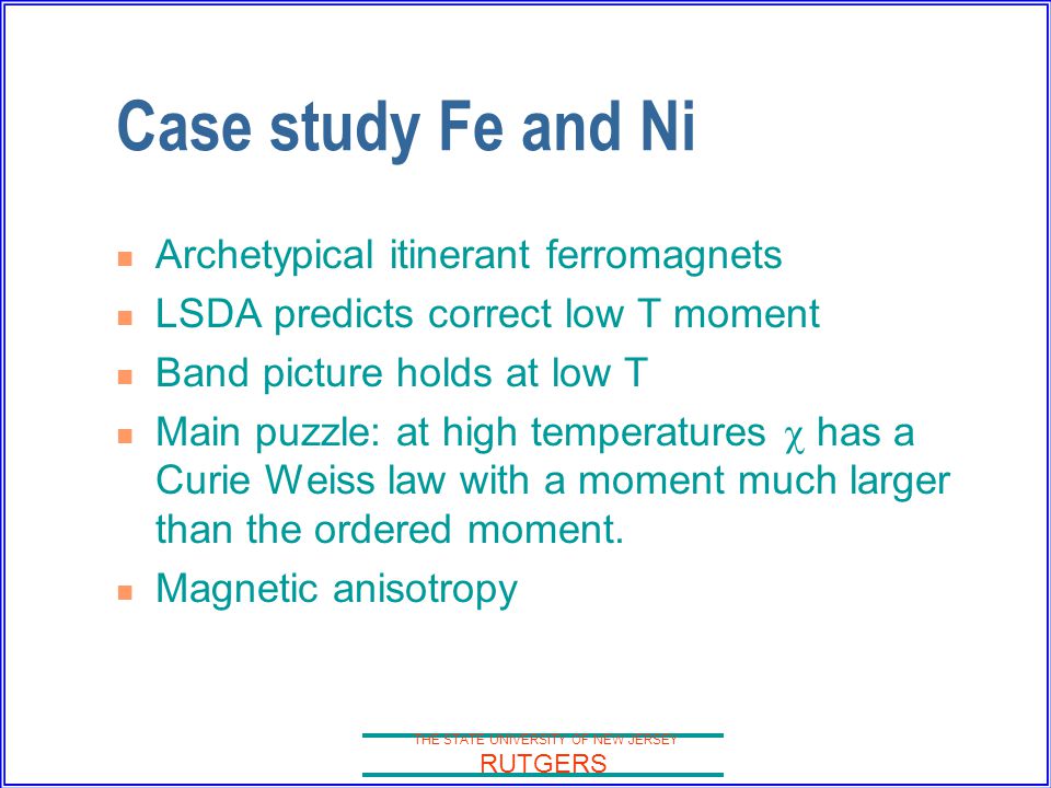 THE STATE UNIVERSITY OF NEW JERSEY RUTGERS Case study Fe and Ni Archetypical itinerant ferromagnets LSDA predicts correct low T moment Band picture holds at low T Main puzzle: at high temperatures  has a Curie Weiss law with a moment much larger than the ordered moment.