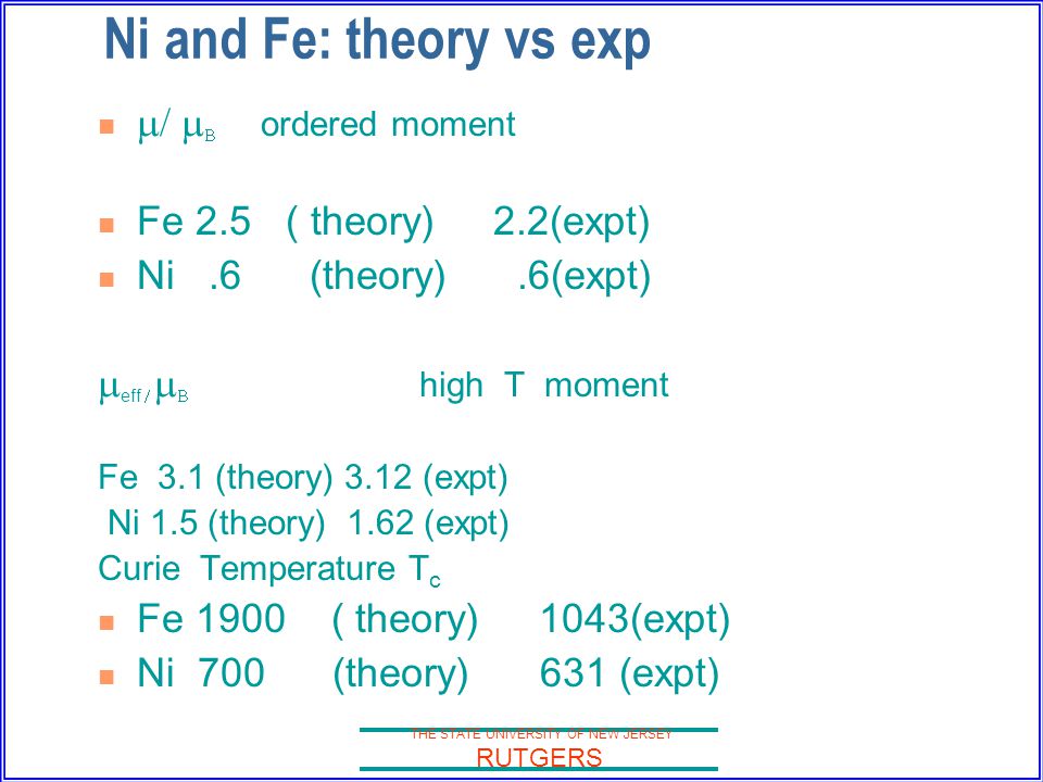 THE STATE UNIVERSITY OF NEW JERSEY RUTGERS Ni and Fe: theory vs exp  /   ordered moment Fe 2.5 ( theory) 2.2(expt) Ni.6 (theory).6(expt)  eff    high T moment Fe 3.1 (theory) 3.12 (expt) Ni 1.5 (theory) 1.62 (expt) Curie Temperature T c Fe 1900 ( theory) 1043(expt) Ni 700 (theory) 631 (expt)