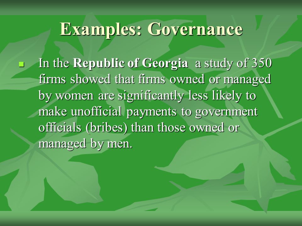 Examples: Governance In the Republic of Georgia a study of 350 firms showed that firms owned or managed by women are significantly less likely to make unofficial payments to government officials (bribes) than those owned or managed by men.