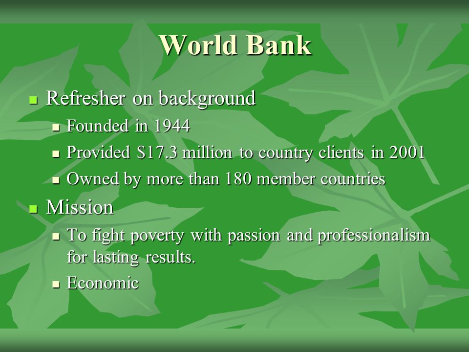 World Bank Refresher on background Refresher on background Founded in 1944 Founded in 1944 Provided $17.3 million to country clients in 2001 Provided $17.3 million to country clients in 2001 Owned by more than 180 member countries Owned by more than 180 member countries Mission Mission To fight poverty with passion and professionalism for lasting results.
