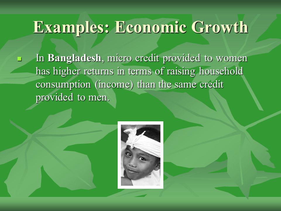 Examples: Economic Growth In Bangladesh, micro credit provided to women has higher returns in terms of raising household consumption (income) than the same credit provided to men.