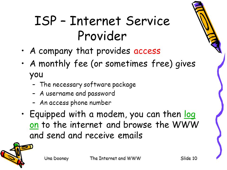 Una DooneyThe Internet and WWWSlide 10 ISP – Internet Service Provider A company that provides access A monthly fee (or sometimes free) gives you –The necessary software package –A username and password –An access phone number Equipped with a modem, you can then log on to the internet and browse the WWW and send and receive  slog on