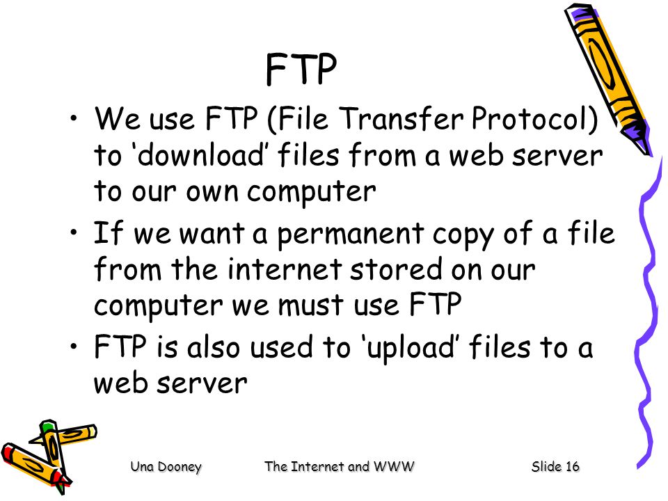 Una DooneyThe Internet and WWWSlide 16 FTP We use FTP (File Transfer Protocol) to ‘download’ files from a web server to our own computer If we want a permanent copy of a file from the internet stored on our computer we must use FTP FTP is also used to ‘upload’ files to a web server
