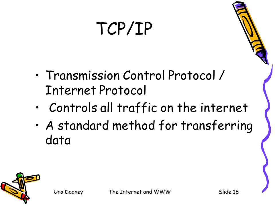 Una DooneyThe Internet and WWWSlide 18 TCP/IP Transmission Control Protocol / Internet Protocol Controls all traffic on the internet A standard method for transferring data