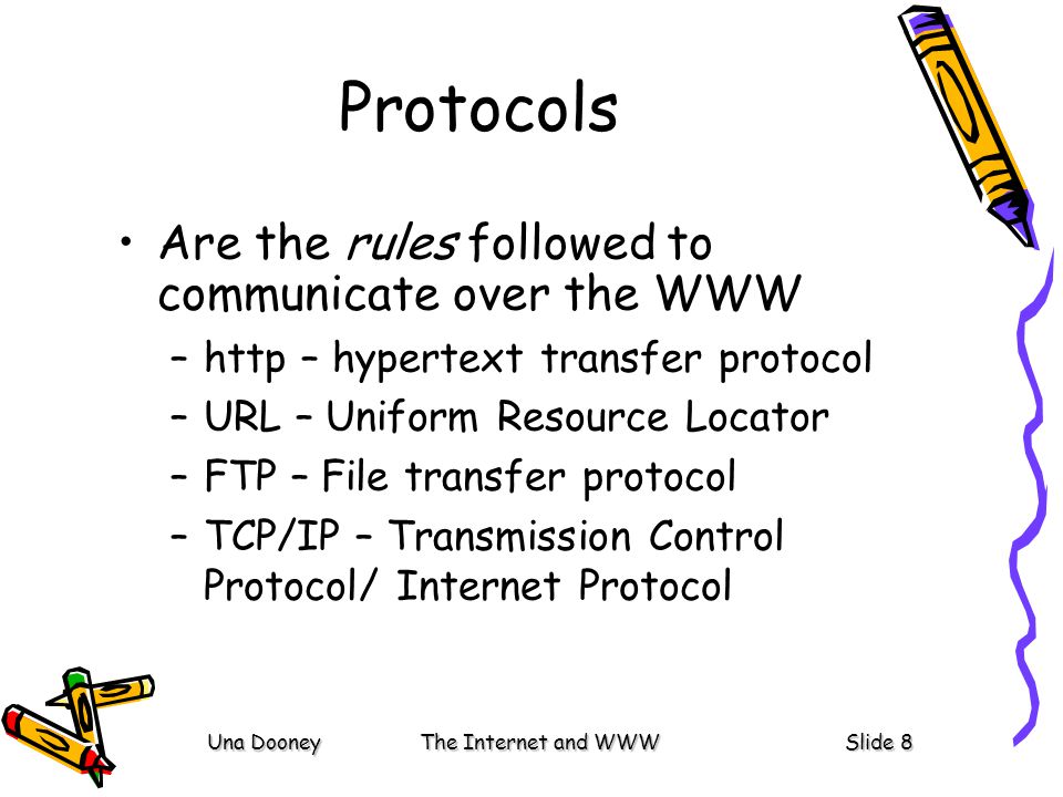 Una DooneyThe Internet and WWWSlide 8 Protocols Are the rules followed to communicate over the WWW –http – hypertext transfer protocol –URL – Uniform Resource Locator –FTP – File transfer protocol –TCP/IP – Transmission Control Protocol/ Internet Protocol