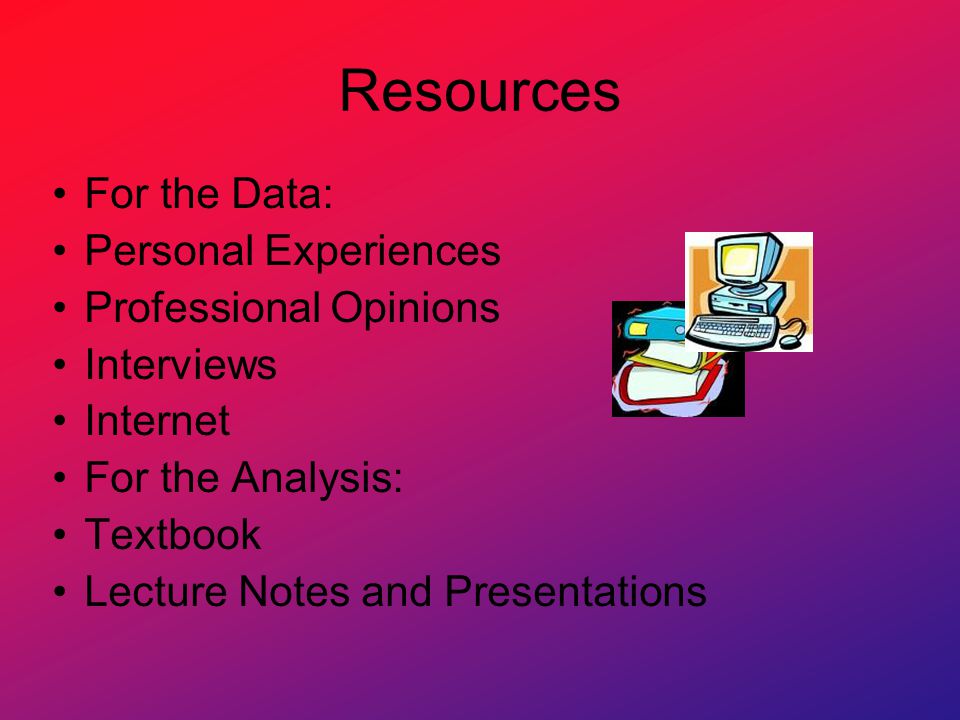 Resources For the Data: Personal Experiences Professional Opinions Interviews Internet For the Analysis: Textbook Lecture Notes and Presentations