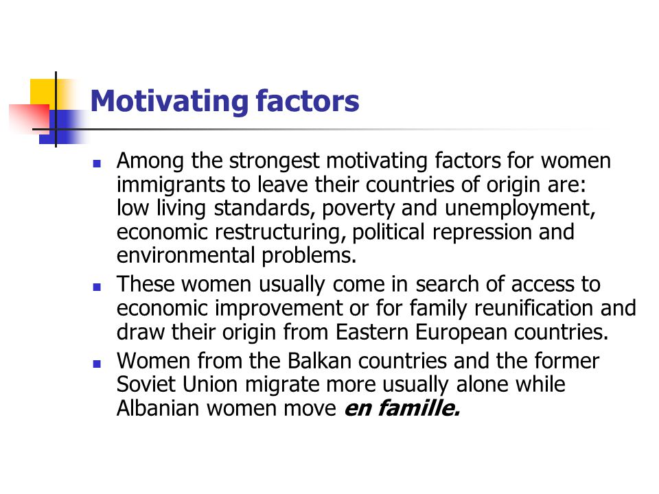 Motivating factors Among the strongest motivating factors for women immigrants to leave their countries of origin are: low living standards, poverty and unemployment, economic restructuring, political repression and environmental problems.