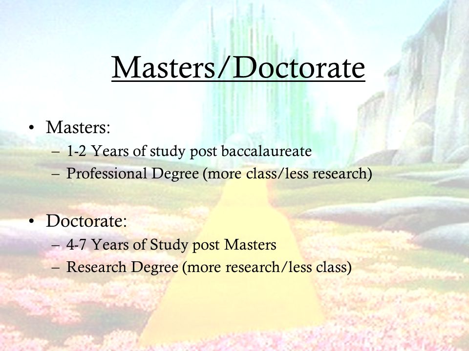 Masters/Doctorate Masters: –1-2 Years of study post baccalaureate –Professional Degree (more class/less research) Doctorate: –4-7 Years of Study post Masters –Research Degree (more research/less class)