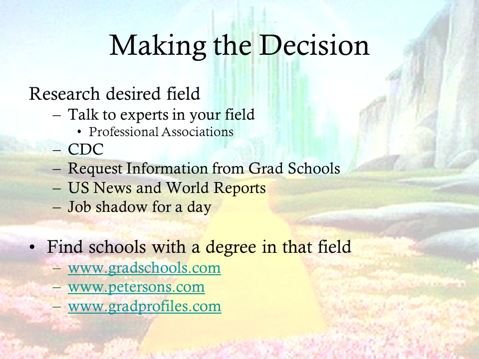 Making the Decision Research desired field –Talk to experts in your field Professional Associations –CDC –Request Information from Grad Schools –US News and World Reports –Job shadow for a day Find schools with a degree in that field –  –  –