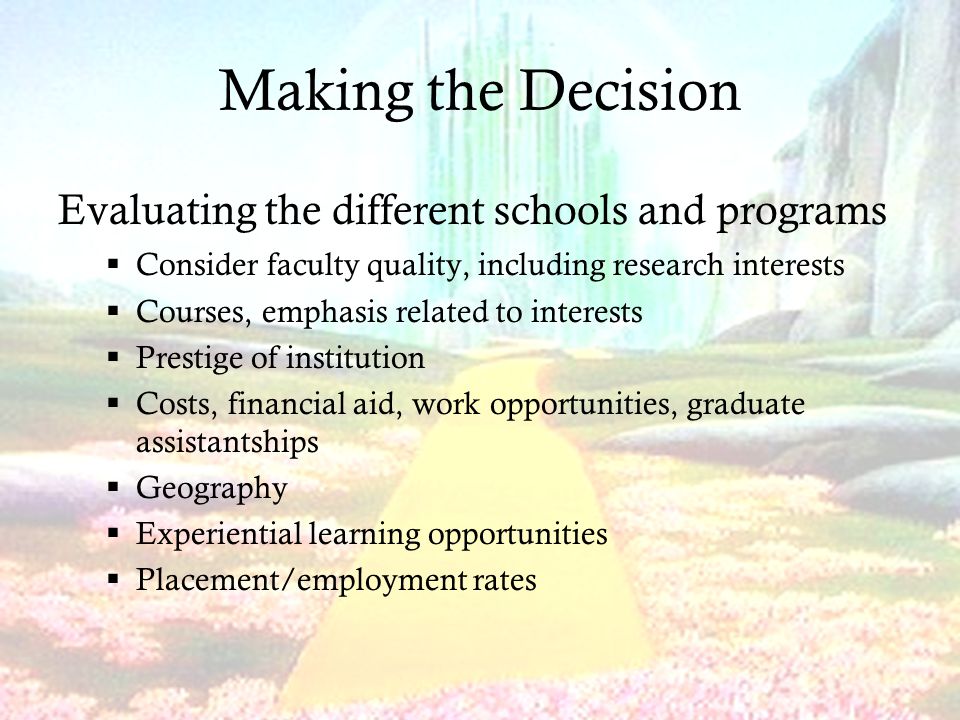 Making the Decision Evaluating the different schools and programs  Consider faculty quality, including research interests  Courses, emphasis related to interests  Prestige of institution  Costs, financial aid, work opportunities, graduate assistantships  Geography  Experiential learning opportunities  Placement/employment rates