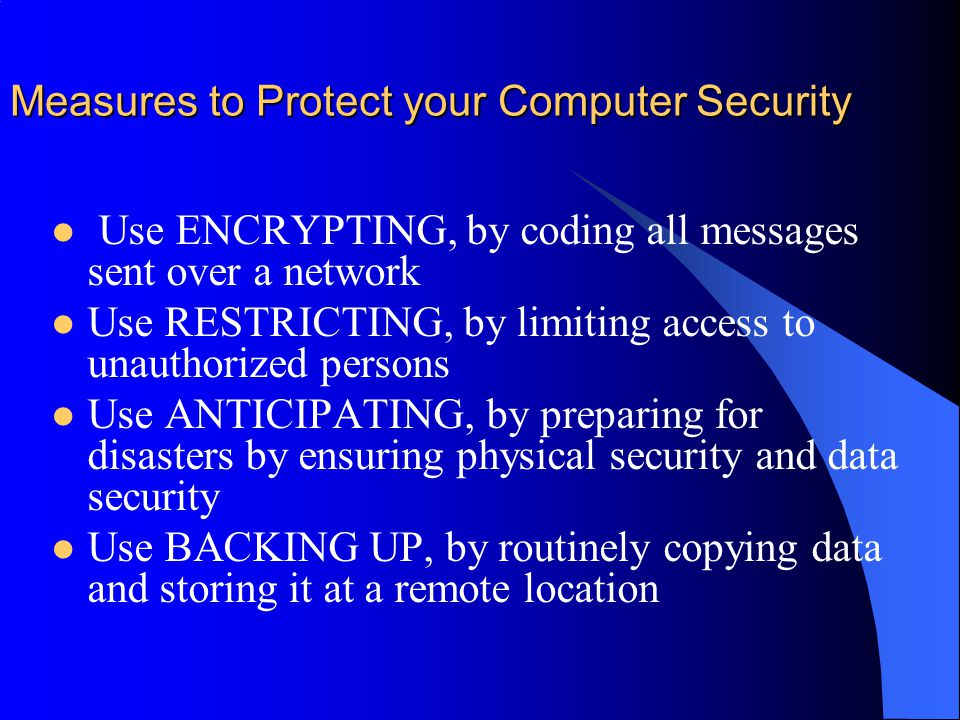 Measures to Protect your Computer Security Use ENCRYPTING, by coding all messages sent over a network Use RESTRICTING, by limiting access to unauthorized persons Use ANTICIPATING, by preparing for disasters by ensuring physical security and data security Use BACKING UP, by routinely copying data and storing it at a remote location