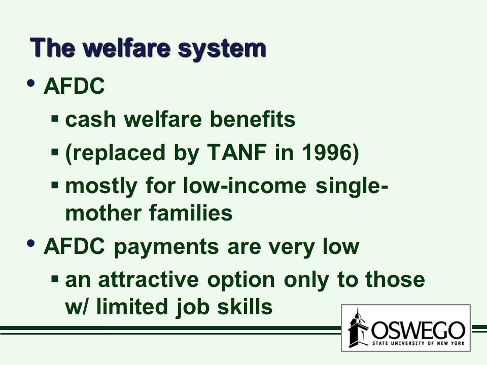 The welfare system AFDC  cash welfare benefits  (replaced by TANF in 1996)  mostly for low-income single- mother families AFDC payments are very low  an attractive option only to those w/ limited job skills AFDC  cash welfare benefits  (replaced by TANF in 1996)  mostly for low-income single- mother families AFDC payments are very low  an attractive option only to those w/ limited job skills
