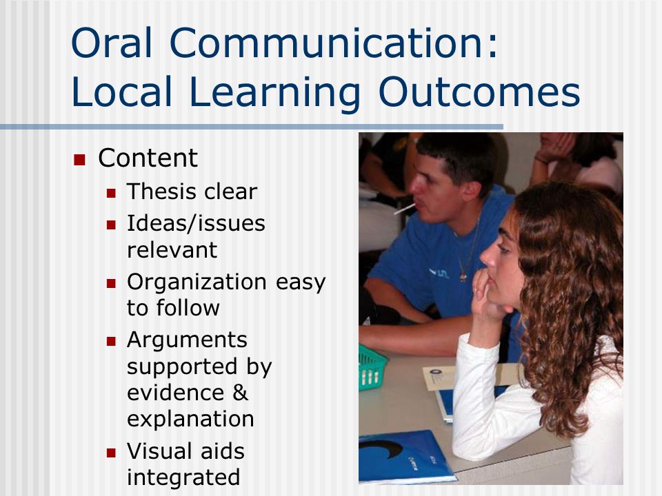 Oral Communication: Local Learning Outcomes Content Thesis clear Ideas/issues relevant Organization easy to follow Arguments supported by evidence & explanation Visual aids integrated