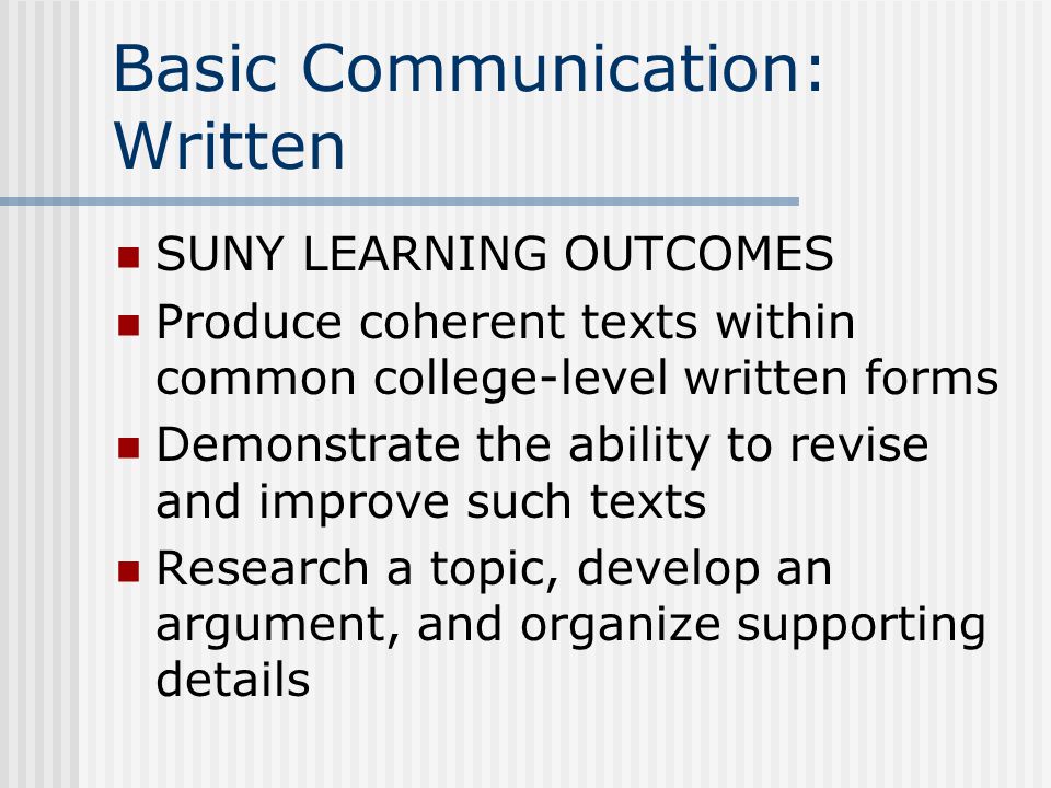 Basic Communication: Written SUNY LEARNING OUTCOMES Produce coherent texts within common college-level written forms Demonstrate the ability to revise and improve such texts Research a topic, develop an argument, and organize supporting details