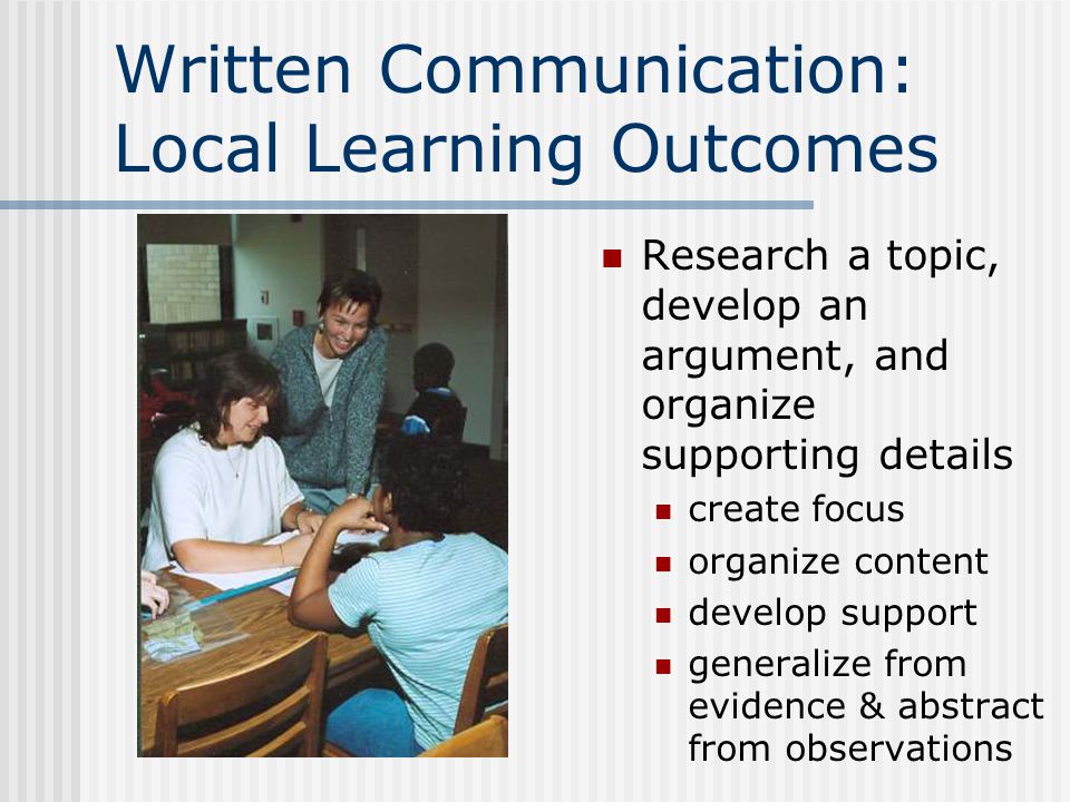 Written Communication: Local Learning Outcomes Research a topic, develop an argument, and organize supporting details create focus organize content develop support generalize from evidence & abstract from observations