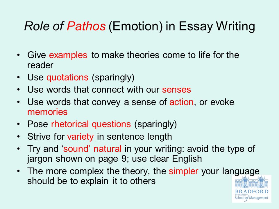 Role of Pathos (Emotion) in Essay Writing Give examples to make theories come to life for the reader Use quotations (sparingly) Use words that connect with our senses Use words that convey a sense of action, or evoke memories Pose rhetorical questions (sparingly) Strive for variety in sentence length Try and ‘sound’ natural in your writing: avoid the type of jargon shown on page 9; use clear English The more complex the theory, the simpler your language should be to explain it to others