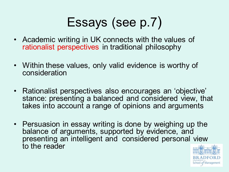Essays (see p.7 ) Academic writing in UK connects with the values of rationalist perspectives in traditional philosophy Within these values, only valid evidence is worthy of consideration Rationalist perspectives also encourages an ‘objective’ stance: presenting a balanced and considered view, that takes into account a range of opinions and arguments Persuasion in essay writing is done by weighing up the balance of arguments, supported by evidence, and presenting an intelligent and considered personal view to the reader