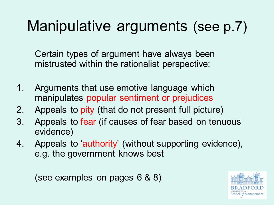 Manipulative arguments (see p.7) Certain types of argument have always been mistrusted within the rationalist perspective: 1.Arguments that use emotive language which manipulates popular sentiment or prejudices 2.Appeals to pity (that do not present full picture) 3.Appeals to fear (if causes of fear based on tenuous evidence) 4.Appeals to ‘authority’ (without supporting evidence), e.g.