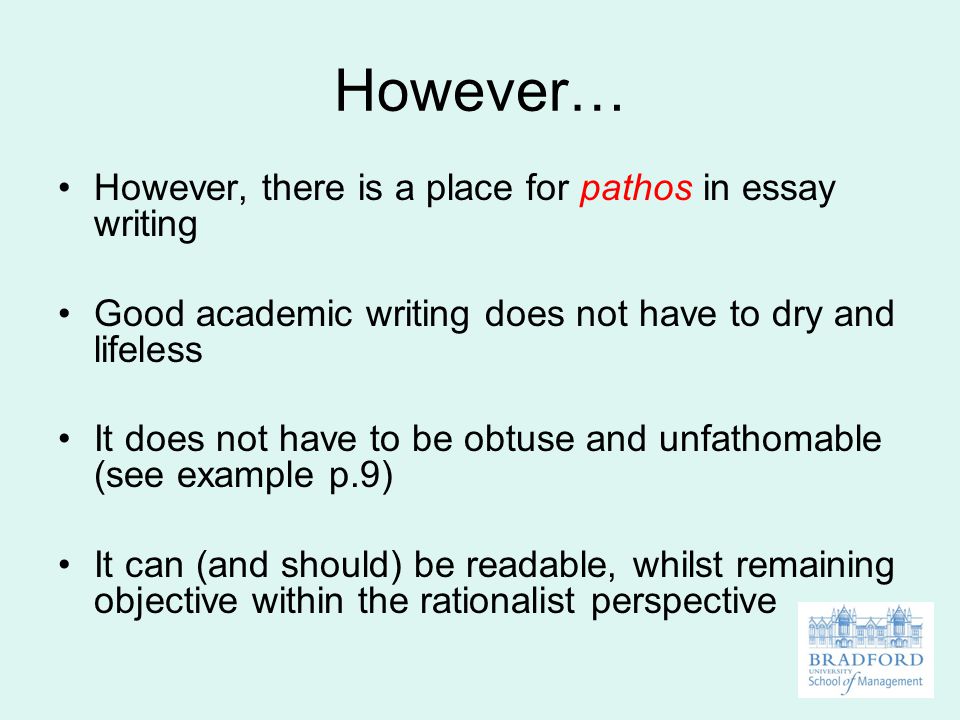 However… However, there is a place for pathos in essay writing Good academic writing does not have to dry and lifeless It does not have to be obtuse and unfathomable (see example p.9) It can (and should) be readable, whilst remaining objective within the rationalist perspective