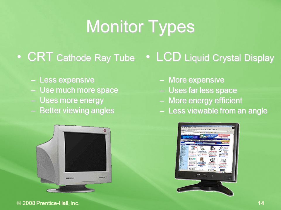 © 2008 Prentice-Hall, Inc.14 Monitor Types CRT Cathode Ray TubeCRT Cathode Ray Tube –Less expensive –Use much more space –Uses more energy –Better viewing angles LCD Liquid Crystal Display –More expensive –Uses far less space –More energy efficient –Less viewable from an angle