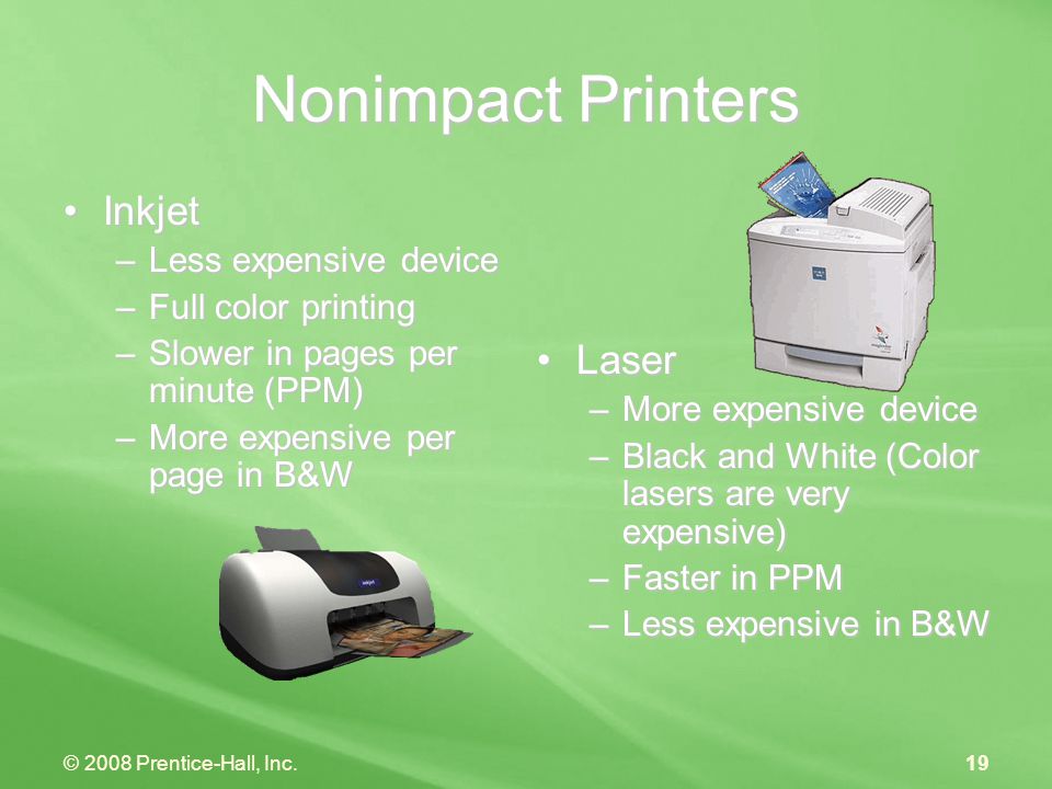 © 2008 Prentice-Hall, Inc.19 Nonimpact Printers InkjetInkjet –Less expensive device –Full color printing –Slower in pages per minute (PPM) –More expensive per page in B&W Laser –More expensive device –Black and White (Color lasers are very expensive) –Faster in PPM –Less expensive in B&W
