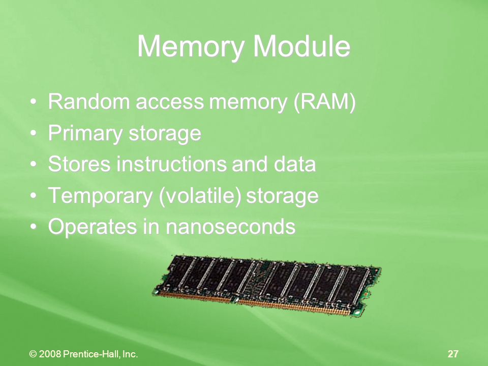 © 2008 Prentice-Hall, Inc.27 Memory Module Random access memory (RAM)Random access memory (RAM) Primary storagePrimary storage Stores instructions and dataStores instructions and data Temporary (volatile) storageTemporary (volatile) storage Operates in nanosecondsOperates in nanoseconds