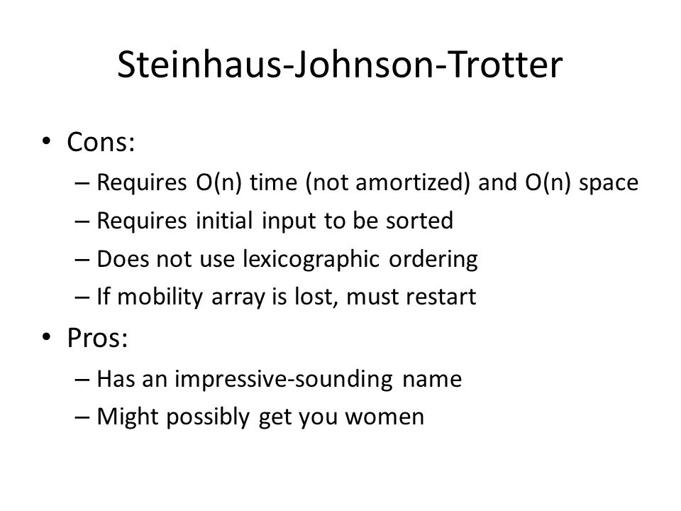 Steinhaus-Johnson-Trotter Cons: – Requires O(n) time (not amortized) and O(n) space – Requires initial input to be sorted – Does not use lexicographic ordering – If mobility array is lost, must restart Pros: – Has an impressive-sounding name – Might possibly get you women