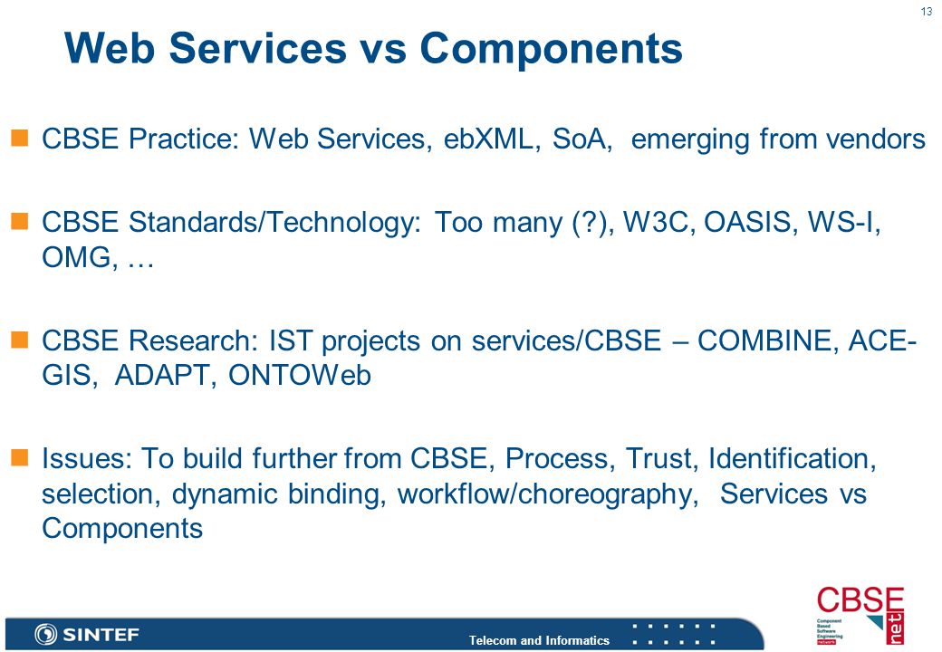 Telecom and Informatics 13 Web Services vs Components CBSE Practice: Web Services, ebXML, SoA, emerging from vendors CBSE Standards/Technology: Too many ( ), W3C, OASIS, WS-I, OMG, … CBSE Research: IST projects on services/CBSE – COMBINE, ACE- GIS, ADAPT, ONTOWeb Issues: To build further from CBSE, Process, Trust, Identification, selection, dynamic binding, workflow/choreography, Services vs Components