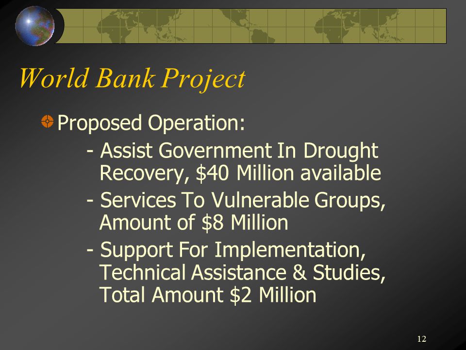 12 World Bank Project Proposed Operation: - Assist Government In Drought Recovery, $40 Million available - Services To Vulnerable Groups, Amount of $8 Million - Support For Implementation, Technical Assistance & Studies, Total Amount $2 Million