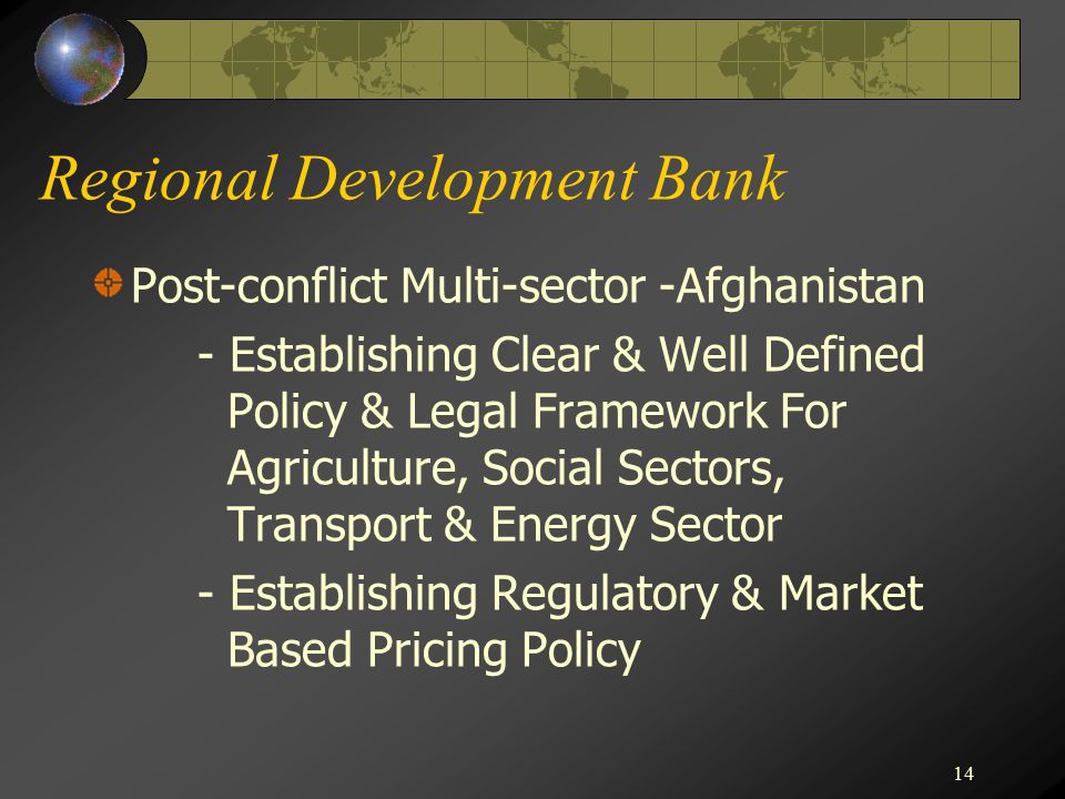 14 Regional Development Bank Post-conflict Multi-sector -Afghanistan - Establishing Clear & Well Defined Policy & Legal Framework For Agriculture, Social Sectors, Transport & Energy Sector - Establishing Regulatory & Market Based Pricing Policy