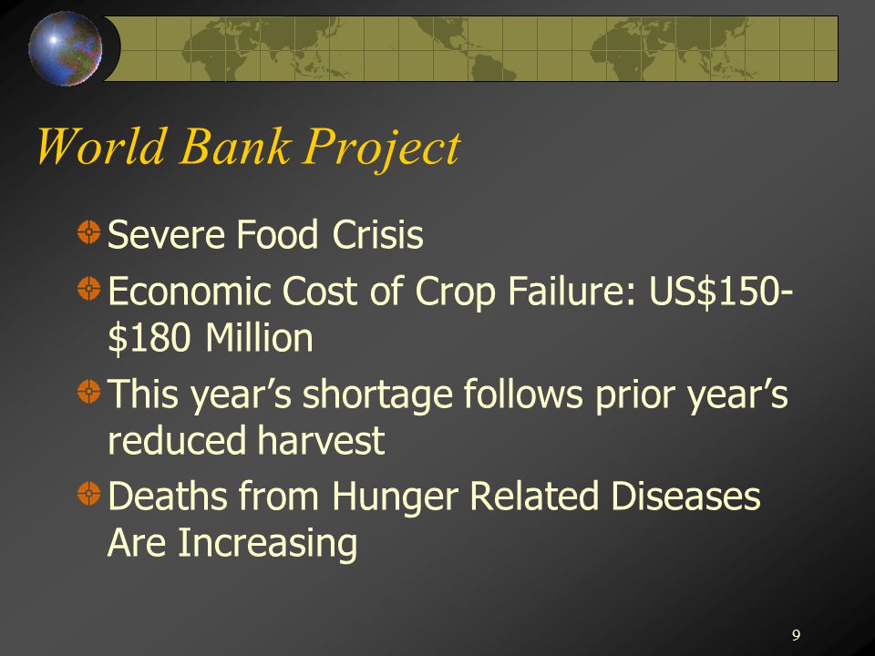 9 World Bank Project Severe Food Crisis Economic Cost of Crop Failure: US$150- $180 Million This year’s shortage follows prior year’s reduced harvest Deaths from Hunger Related Diseases Are Increasing