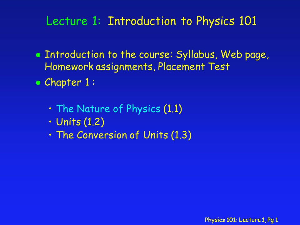 Physics 101: Lecture 1, Pg 1 Lecture 1: Introduction to Physics 101 l Introduction to the course: Syllabus, Web page, Homework assignments, Placement Test l Chapter 1 : The Nature of Physics (1.1) Units (1.2) The Conversion of Units (1.3)