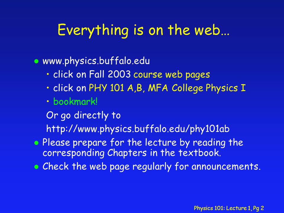Physics 101: Lecture 1, Pg 2 Everything is on the web… l   click on Fall 2003 course web pages click on PHY 101 A,B, MFA College Physics I bookmark.