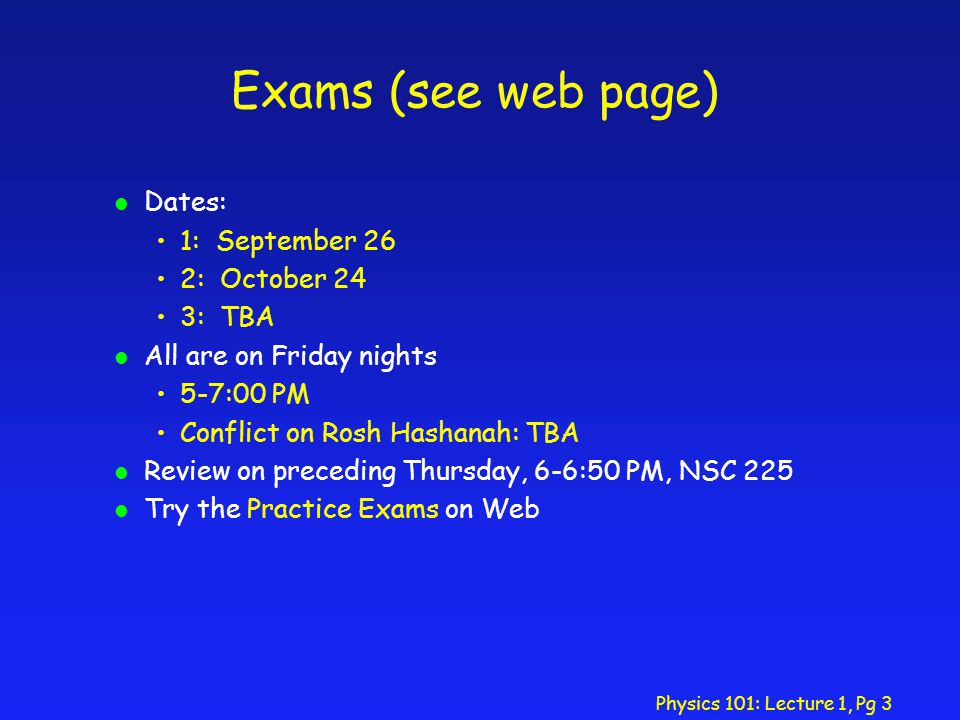 Physics 101: Lecture 1, Pg 3 Exams (see web page) l Dates: 1: September 26 2: October 24 3: TBA l All are on Friday nights 5-7:00 PM Conflict on Rosh Hashanah: TBA l Review on preceding Thursday, 6-6:50 PM, NSC 225 l Try the Practice Exams on Web