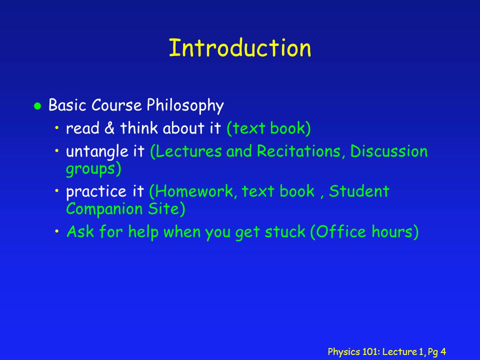 Physics 101: Lecture 1, Pg 4 Introduction l Basic Course Philosophy read & think about it (text book) untangle it (Lectures and Recitations, Discussion groups) practice it (Homework, text book, Student Companion Site) Ask for help when you get stuck (Office hours)