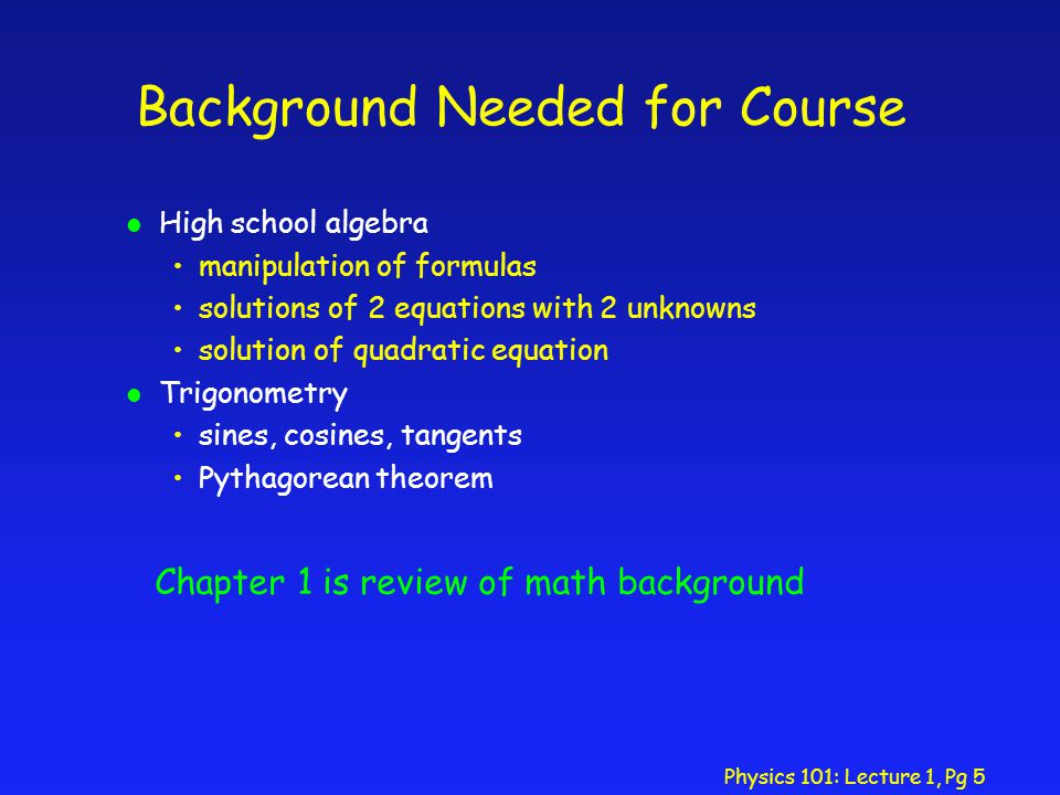 Physics 101: Lecture 1, Pg 5 Background Needed for Course l High school algebra manipulation of formulas solutions of 2 equations with 2 unknowns solution of quadratic equation l Trigonometry sines, cosines, tangents Pythagorean theorem Chapter 1 is review of math background