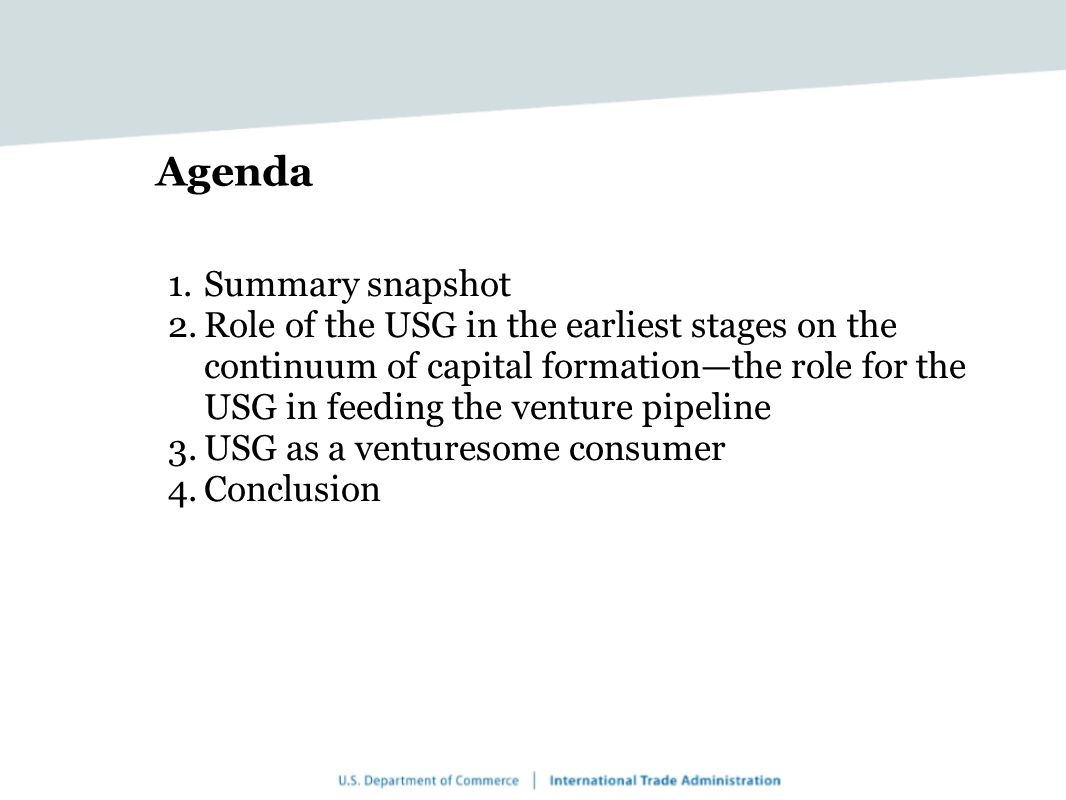 Agenda 1.Summary snapshot 2.Role of the USG in the earliest stages on the continuum of capital formation—the role for the USG in feeding the venture pipeline 3.USG as a venturesome consumer 4.Conclusion