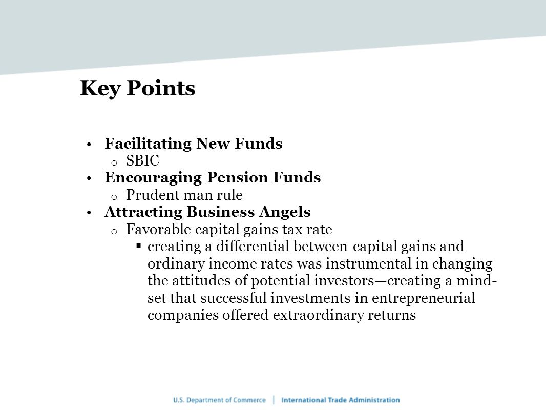 Key Points Facilitating New Funds o SBIC Encouraging Pension Funds o Prudent man rule Attracting Business Angels o Favorable capital gains tax rate  creating a differential between capital gains and ordinary income rates was instrumental in changing the attitudes of potential investors—creating a mind- set that successful investments in entrepreneurial companies offered extraordinary returns