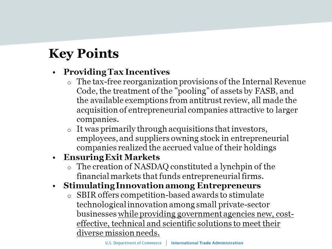 Key Points Providing Tax Incentives o The tax-free reorganization provisions of the Internal Revenue Code, the treatment of the pooling of assets by FASB, and the available exemptions from antitrust review, all made the acquisition of entrepreneurial companies attractive to larger companies.