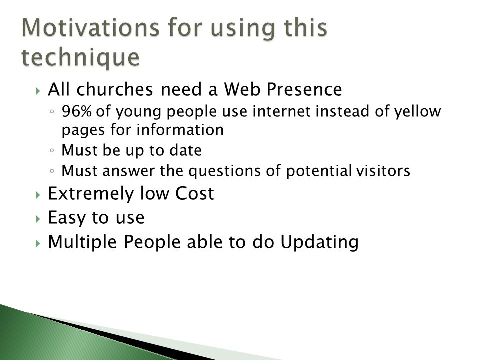  All churches need a Web Presence ◦ 96% of young people use internet instead of yellow pages for information ◦ Must be up to date ◦ Must answer the questions of potential visitors  Extremely low Cost  Easy to use  Multiple People able to do Updating