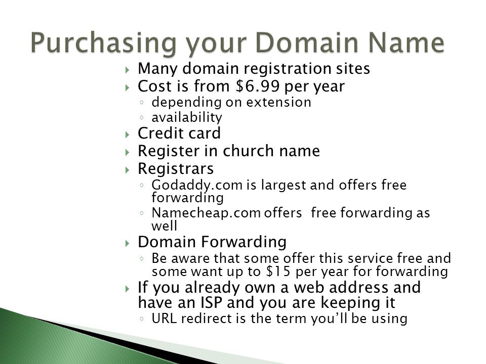  Many domain registration sites  Cost is from $6.99 per year ◦ depending on extension ◦ availability  Credit card  Register in church name  Registrars ◦ Godaddy.com is largest and offers free forwarding ◦ Namecheap.com offers free forwarding as well  Domain Forwarding ◦ Be aware that some offer this service free and some want up to $15 per year for forwarding  If you already own a web address and have an ISP and you are keeping it ◦ URL redirect is the term you’ll be using
