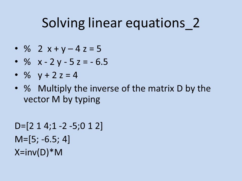 Solving linear equations_2 % 2 x + y – 4 z = 5 % x - 2 y - 5 z = % y + 2 z = 4 % Multiply the inverse of the matrix D by the vector M by typing D=[2 1 4; ;0 1 2] M=[5; -6.5; 4] X=inv(D)*M
