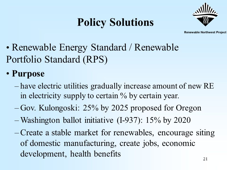 21 Policy Solutions Renewable Energy Standard / Renewable Portfolio Standard (RPS) Purpose –have electric utilities gradually increase amount of new RE in electricity supply to certain % by certain year.