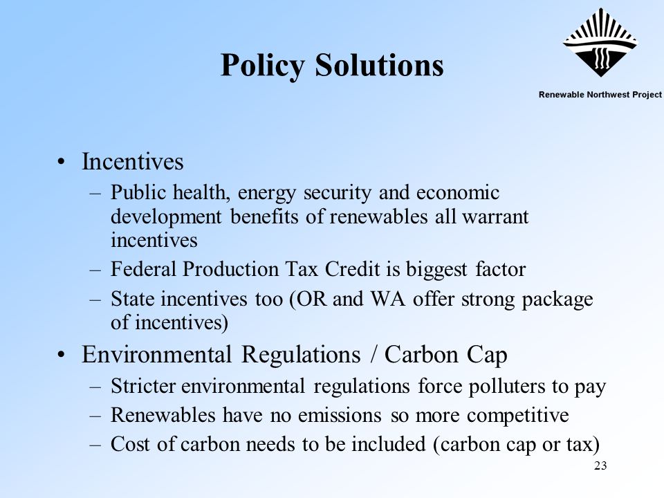 23 Policy Solutions Incentives –Public health, energy security and economic development benefits of renewables all warrant incentives –Federal Production Tax Credit is biggest factor –State incentives too (OR and WA offer strong package of incentives) Environmental Regulations / Carbon Cap –Stricter environmental regulations force polluters to pay –Renewables have no emissions so more competitive –Cost of carbon needs to be included (carbon cap or tax)