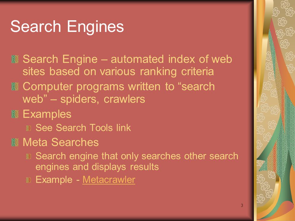 3 Search Engine – automated index of web sites based on various ranking criteria Computer programs written to search web – spiders, crawlers Examples See Search Tools link Meta Searches Search engine that only searches other search engines and displays results Example - MetacrawlerMetacrawler