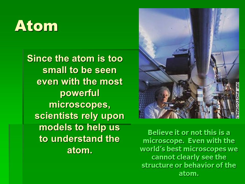 Atom Since the atom is too small to be seen even with the most powerful microscopes, scientists rely upon models to help us to understand the atom.
